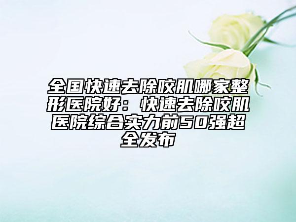 全國快速去除咬肌哪家整形醫(yī)院好：快速去除咬肌醫(yī)院綜合實(shí)力前50強(qiáng)超全發(fā)布