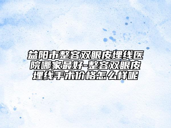 益陽(yáng)市整容雙眼皮埋線醫(yī)院哪家最好-整容雙眼皮埋線手術(shù)價(jià)格怎么樣呢