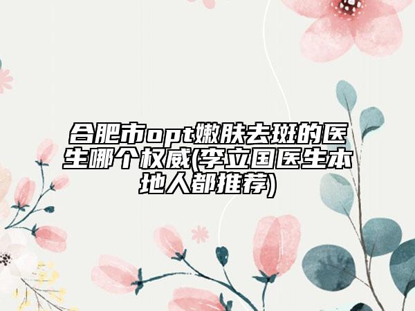 合肥市opt嫩膚去斑的醫(yī)生哪個(gè)權(quán)威(李立國(guó)醫(yī)生本地人都推薦)