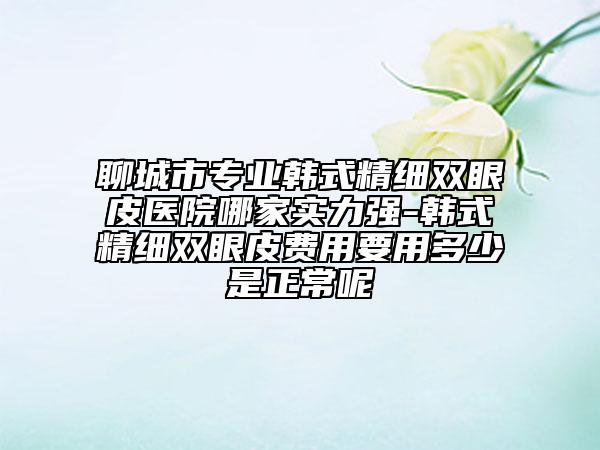 聊城市專業(yè)韓式精細雙眼皮醫(yī)院哪家實力強-韓式精細雙眼皮費用要用多少是正常呢