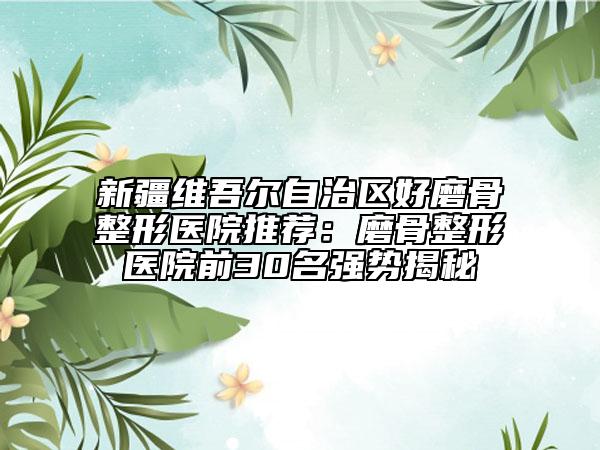 新疆維吾爾自治區(qū)好磨骨整形醫(yī)院推薦：磨骨整形醫(yī)院前30名強(qiáng)勢(shì)揭秘