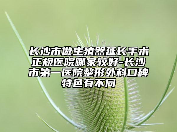 長沙市做生殖器延長手術正規(guī)醫(yī)院哪家較好-長沙市第一醫(yī)院整形外科口碑特色有不同