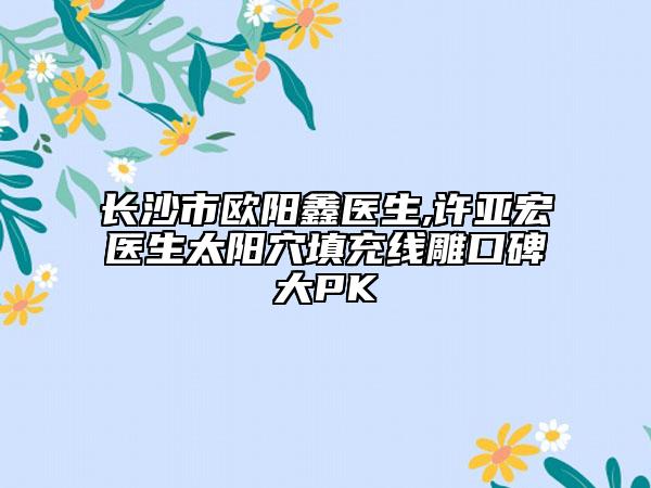 長(zhǎng)沙市歐陽鑫醫(yī)生,許亞宏醫(yī)生太陽穴填充線雕口碑大PK