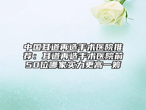 中國耳道再造手術(shù)醫(yī)院推薦：耳道再造手術(shù)醫(yī)院前50位哪家實力更高一籌