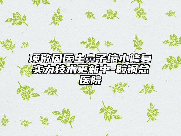項敬周醫(yī)生鼻子縮小修復實力技術更新中-鞍鋼總醫(yī)院