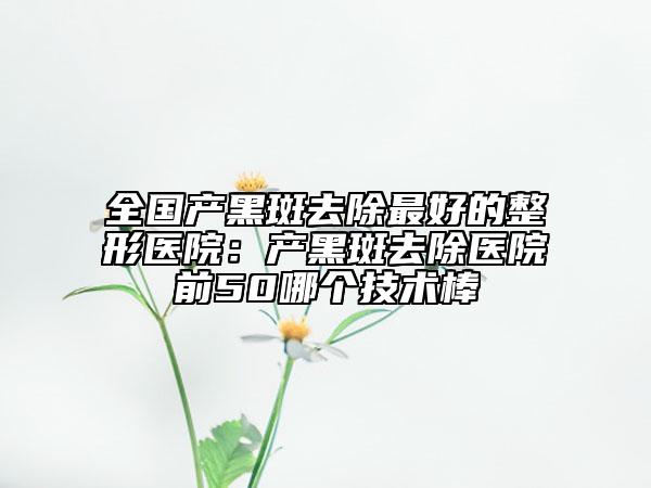 全國產(chǎn)黑斑去除最好的整形醫(yī)院：產(chǎn)黑斑去除醫(yī)院前50哪個(gè)技術(shù)棒