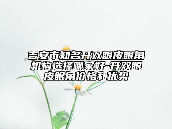 吉安市知名開雙眼皮眼角機(jī)構(gòu)選擇哪家好-開雙眼皮眼角價(jià)格和優(yōu)勢(shì)