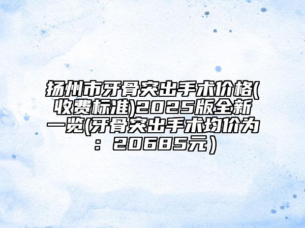 揚州市牙骨突出手術(shù)價格(收費標(biāo)準(zhǔn))2025版全新一覽(牙骨突出手術(shù)均價為：20685元）