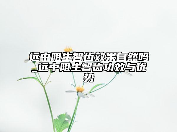 遠(yuǎn)中阻生智齒效果自然嗎_遠(yuǎn)中阻生智齒功效與優(yōu)勢(shì)