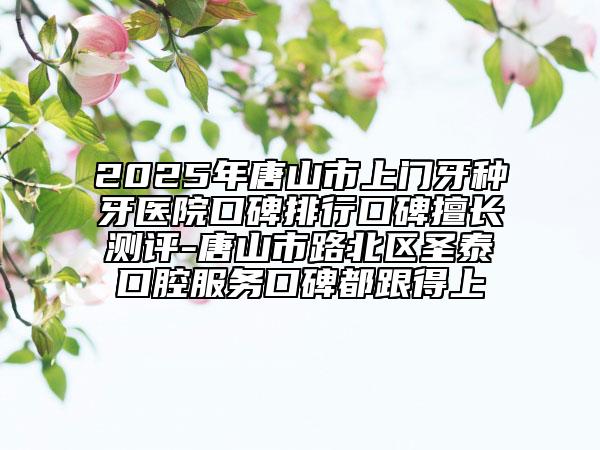 2025年唐山市上門牙種牙醫(yī)院口碑排行口碑擅長(zhǎng)測(cè)評(píng)-唐山市路北區(qū)圣泰口腔服務(wù)口碑都跟得上