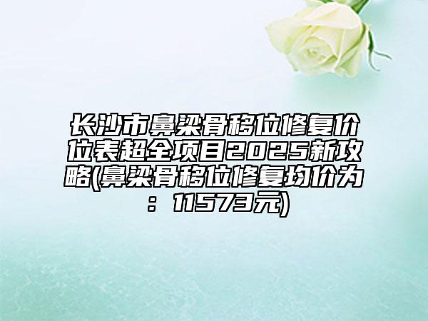 長沙市鼻梁骨移位修復(fù)價(jià)位表超全項(xiàng)目2025新攻略(鼻梁骨移位修復(fù)均價(jià)為：11573元)