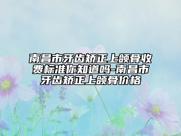 南昌市牙齒矯正上頜骨收費(fèi)標(biāo)準(zhǔn)你知道嗎-南昌市牙齒矯正上頜骨價(jià)格
