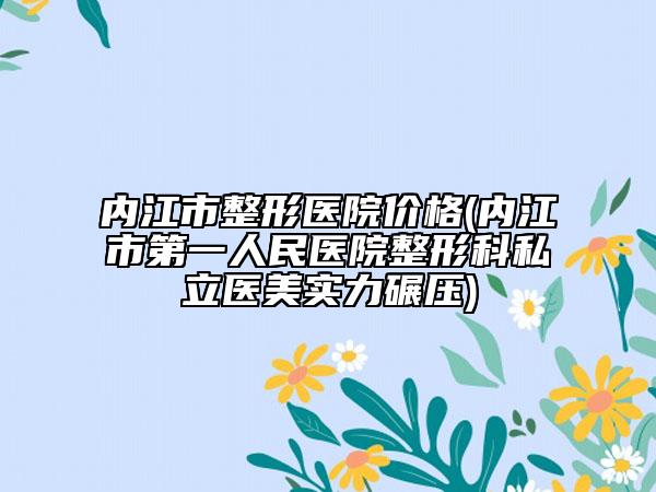 內(nèi)江市整形醫(yī)院價(jià)格(內(nèi)江市第一人民醫(yī)院整形科私立醫(yī)美實(shí)力碾壓)