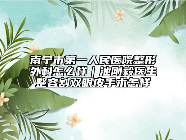 南寧市第一人民醫(yī)院整形外科怎么樣｜池剛毅醫(yī)生整容割雙眼皮手術(shù)怎樣