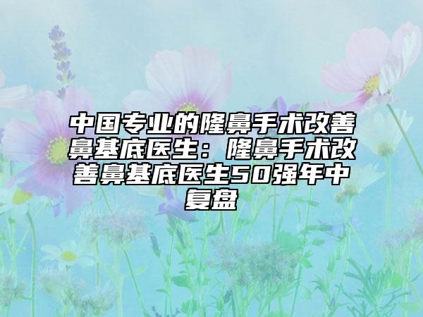 中國專業(yè)的隆鼻手術(shù)改善鼻基底醫(yī)生：隆鼻手術(shù)改善鼻基底醫(yī)生50強年中復(fù)盤