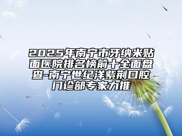 2025年南寧市牙納米貼面醫(yī)院排名榜前十全面盤查-南寧世紀(jì)洋紫荊口腔門診部專家力推