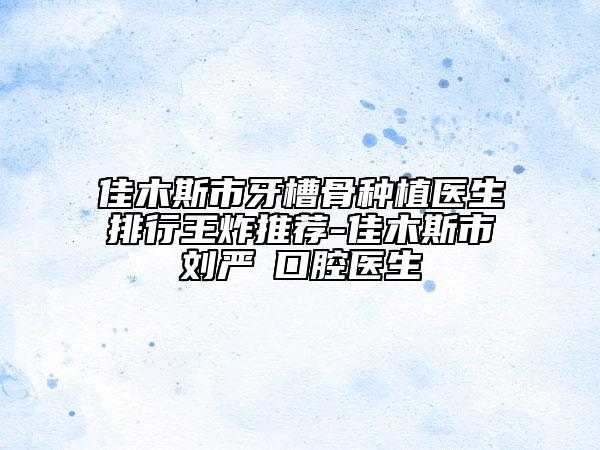 佳木斯市牙槽骨種植醫(yī)生排行王炸推薦-佳木斯市劉嚴(yán)?口腔醫(yī)生