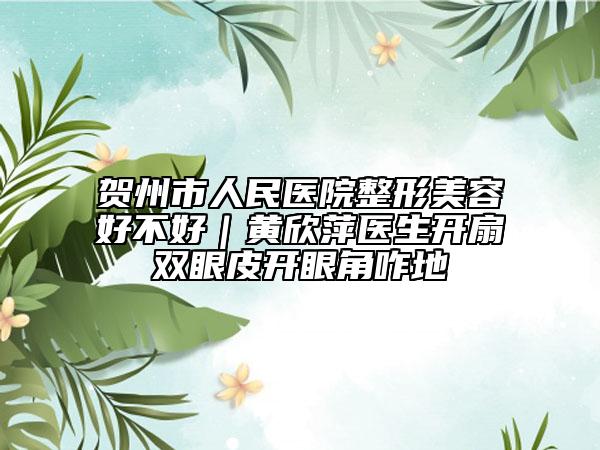 賀州市人民醫(yī)院整形美容好不好｜黃欣萍醫(yī)生開扇雙眼皮開眼角咋地
