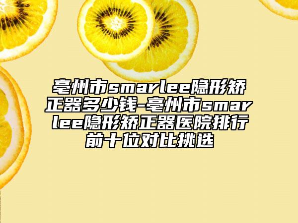亳州市smarlee隱形矯正器多少錢-亳州市smarlee隱形矯正器醫(yī)院排行前十位對(duì)比挑選