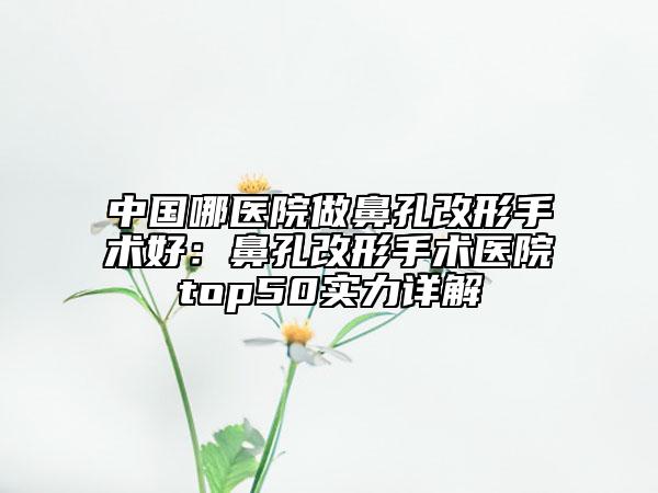 中國哪醫(yī)院做鼻孔改形手術(shù)好：鼻孔改形手術(shù)醫(yī)院top50實力詳解