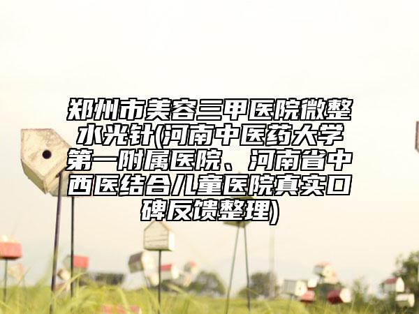鄭州市美容三甲醫(yī)院微整水光針(河南中醫(yī)藥大學第一附屬醫(yī)院、河南省中西醫(yī)結合兒童醫(yī)院真實口碑反饋整理)