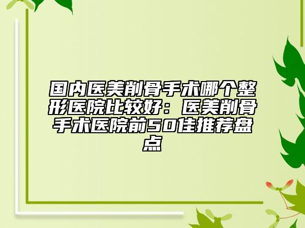 國內(nèi)醫(yī)美削骨手術(shù)哪個整形醫(yī)院比較好：醫(yī)美削骨手術(shù)醫(yī)院前50佳推薦盤點