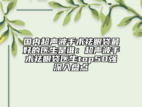 國內(nèi)超聲波手術(shù)祛眼袋最好的醫(yī)生是誰：超聲波手術(shù)祛眼袋醫(yī)生top50強(qiáng)深入盤點(diǎn)
