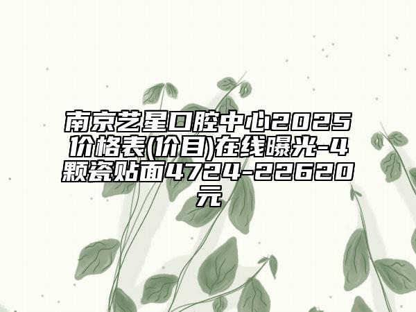 南京藝星口腔中心2025價(jià)格表(價(jià)目)在線曝光-4顆瓷貼面4724-22620元