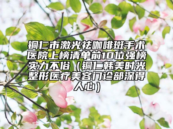 銅仁市激光祛咖啡斑手術(shù)醫(yī)院上榜清單前10位強榜實力不俗（銅仁韓美時光整形醫(yī)療美容門診部深得人心）