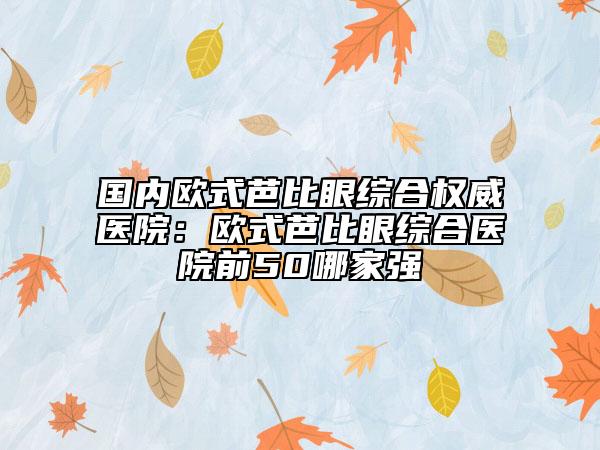 國內(nèi)歐式芭比眼綜合權(quán)威醫(yī)院：歐式芭比眼綜合醫(yī)院前50哪家強