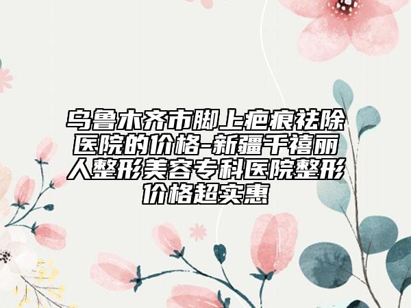 烏魯木齊市腳上疤痕祛除醫(yī)院的價格-新疆千禧麗人整形美容?？漆t(yī)院整形價格超實惠