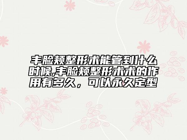 豐臉頰整形術能管到什么時候,豐臉頰整形術術的作用有多久，可以永久定型