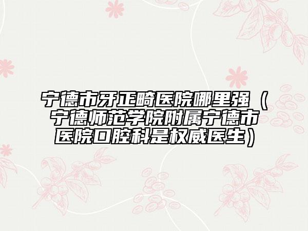 寧德市牙正畸醫(yī)院哪里強（寧德師范學院附屬寧德市醫(yī)院口腔科是權(quán)威醫(yī)生）