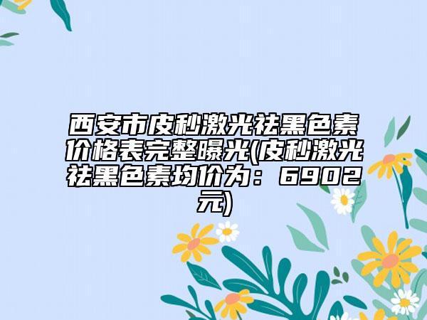 西安市皮秒激光祛黑色素價格表完整曝光(皮秒激光祛黑色素均價為：6902元)