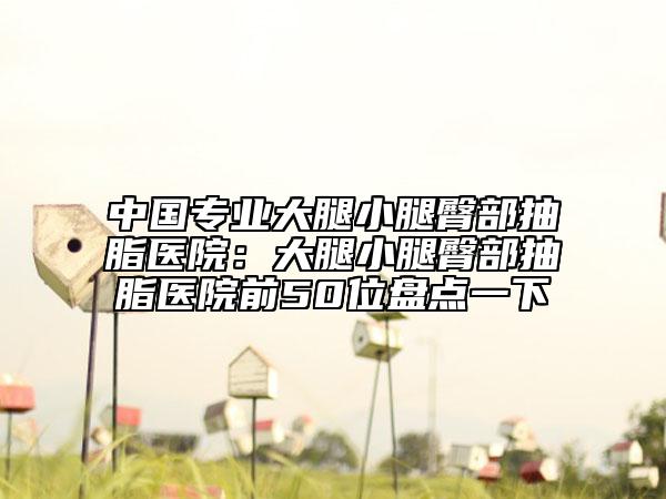 中國專業(yè)大腿小腿臀部抽脂醫(yī)院：大腿小腿臀部抽脂醫(yī)院前50位盤點一下