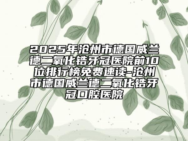 2025年滄州市德國威蘭德二氧化鋯牙冠醫(yī)院前10位排行榜免費(fèi)速讀-滄州市德國威蘭德二氧化鋯牙冠口腔醫(yī)院