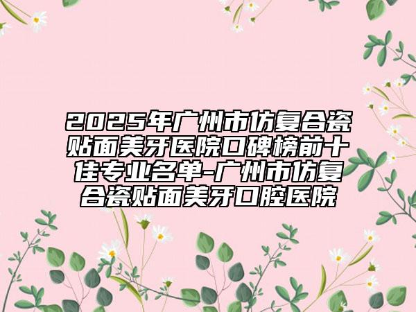 2025年廣州市仿復(fù)合瓷貼面美牙醫(yī)院口碑榜前十佳專業(yè)名單-廣州市仿復(fù)合瓷貼面美牙口腔醫(yī)院