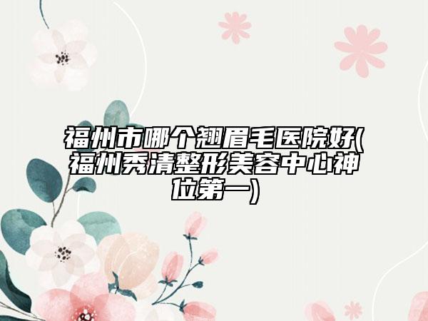 福州市哪個(gè)翹眉毛醫(yī)院好(福州秀清整形美容中心神位第一)