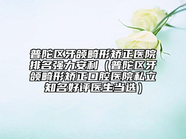 普陀區(qū)牙頜畸形矯正醫(yī)院排名強力安利（普陀區(qū)牙頜畸形矯正口腔醫(yī)院私立知名好評醫(yī)生當(dāng)選）