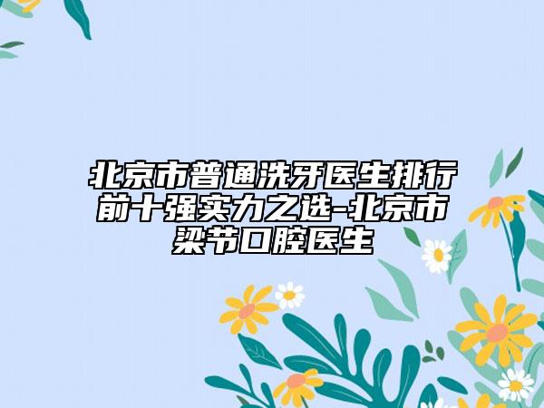 北京市普通洗牙醫(yī)生排行前十強(qiáng)實力之選-北京市梁節(jié)口腔醫(yī)生