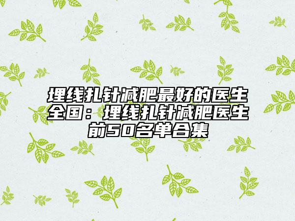 埋線(xiàn)扎針減肥最好的醫(yī)生全國(guó)：埋線(xiàn)扎針減肥醫(yī)生前50名單合集