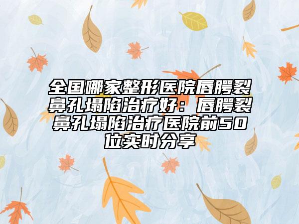 全國哪家整形醫(yī)院唇腭裂鼻孔塌陷治療好：唇腭裂鼻孔塌陷治療醫(yī)院前50位實時分享