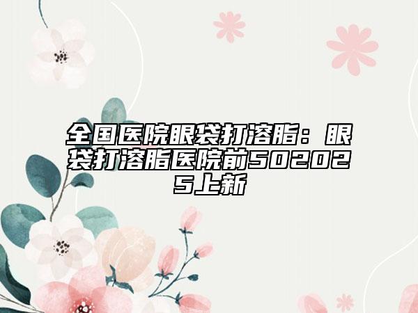 全國(guó)醫(yī)院眼袋打溶脂：眼袋打溶脂醫(yī)院前502025上新