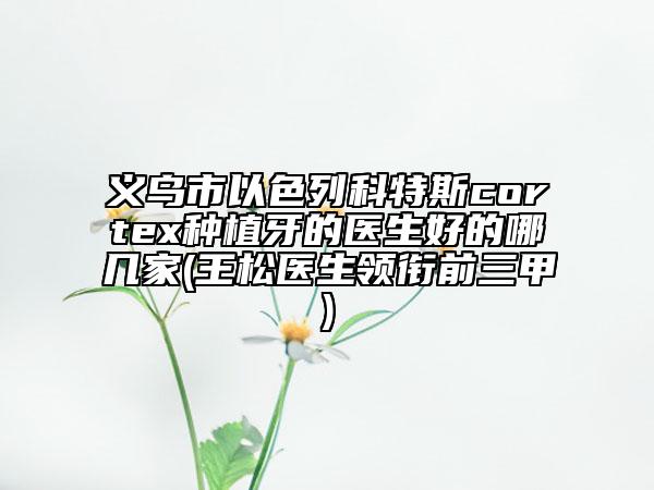 義烏市以色列科特斯cortex種植牙的醫(yī)生好的哪幾家(王松醫(yī)生領(lǐng)銜前三甲)