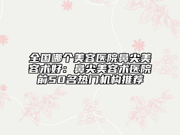 全國哪個(gè)美容醫(yī)院鼻尖美容術(shù)好：鼻尖美容術(shù)醫(yī)院前50名熱門機(jī)構(gòu)推薦