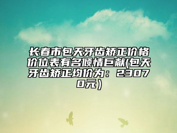 長(zhǎng)春市包天牙齒矯正價(jià)格價(jià)位表有名傾情巨獻(xiàn)(包天牙齒矯正均價(jià)為：23070元）