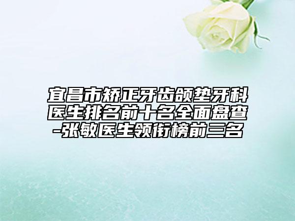 宜昌市矯正牙齒頜墊牙科醫(yī)生排名前十名全面盤查-張敏醫(yī)生領(lǐng)銜榜前三名