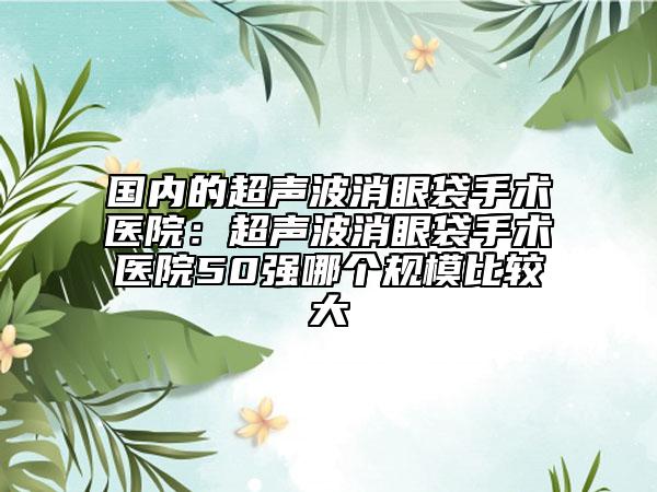 國內(nèi)的超聲波消眼袋手術(shù)醫(yī)院：超聲波消眼袋手術(shù)醫(yī)院50強哪個規(guī)模比較大
