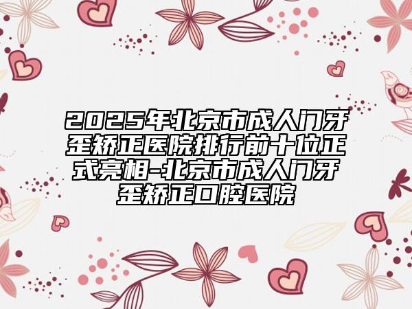 2025年北京市成人門牙歪矯正醫(yī)院排行前十位正式亮相-北京市成人門牙歪矯正口腔醫(yī)院