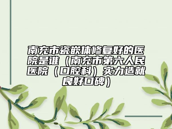 南充市瓷嵌體修復好的醫(yī)院是誰（南充市第六人民醫(yī)院（口腔科）實力造就良好口碑）